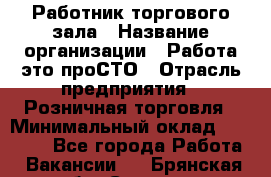 Работник торгового зала › Название организации ­ Работа-это проСТО › Отрасль предприятия ­ Розничная торговля › Минимальный оклад ­ 19 000 - Все города Работа » Вакансии   . Брянская обл.,Сельцо г.